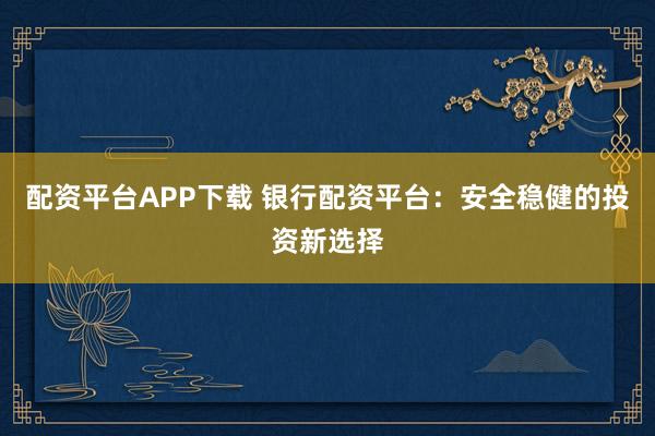 配资平台APP下载 银行配资平台：安全稳健的投资新选择