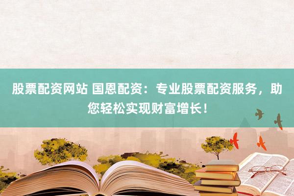 股票配资网站 国恩配资：专业股票配资服务，助您轻松实现财富增长！
