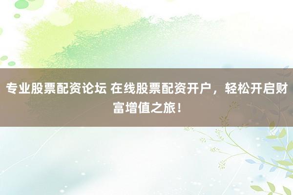 专业股票配资论坛 在线股票配资开户，轻松开启财富增值之旅！