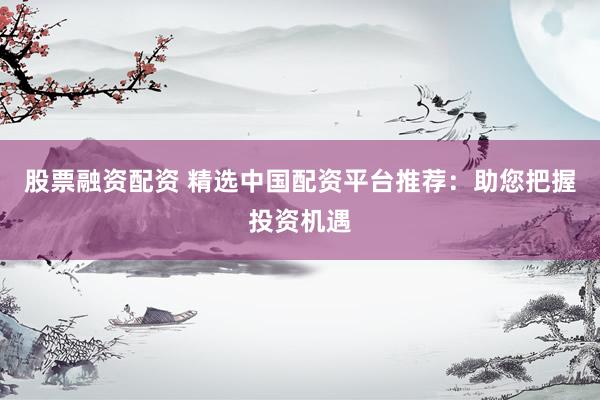 股票融资配资 精选中国配资平台推荐：助您把握投资机遇