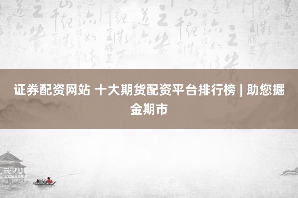 证券配资网站 十大期货配资平台排行榜 | 助您掘金期市