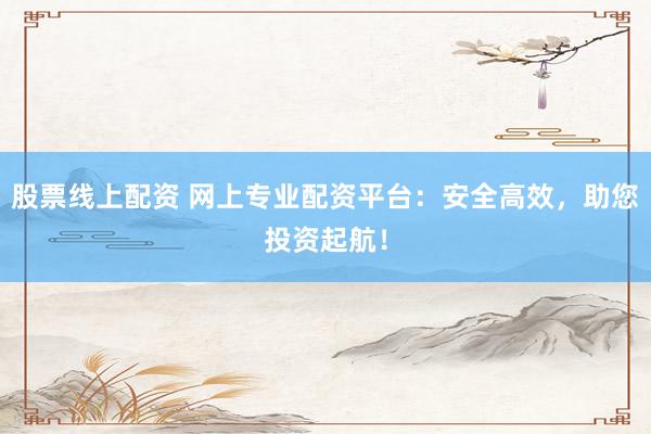 股票线上配资 网上专业配资平台：安全高效，助您投资起航！