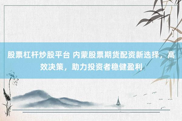 股票杠杆炒股平台 内蒙股票期货配资新选择，高效决策，助力投资者稳健盈利