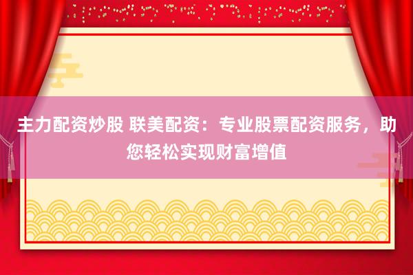 主力配资炒股 联美配资：专业股票配资服务，助您轻松实现财富增值