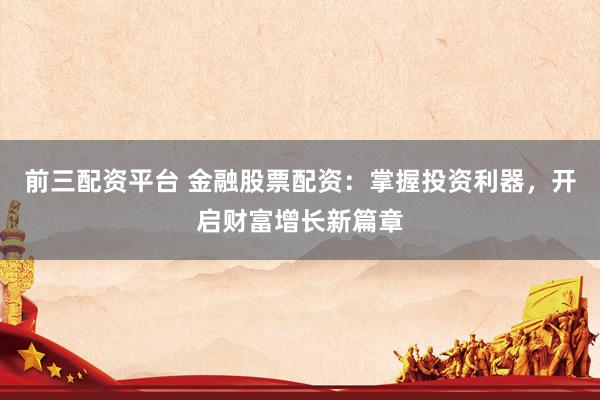 前三配资平台 金融股票配资：掌握投资利器，开启财富增长新篇章