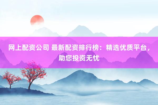 网上配资公司 最新配资排行榜:精选优质平台,助您投资无忧