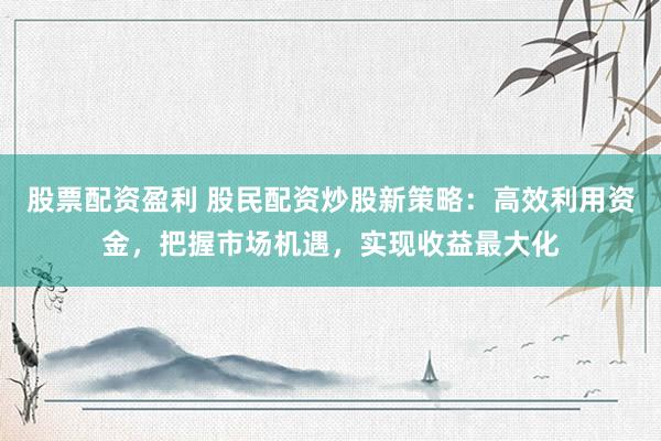股票配资盈利 股民配资炒股新策略:高效利用资金,把握市场机遇,实现收益最大化