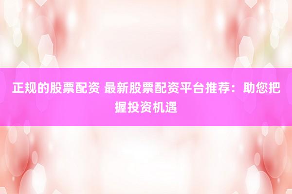 正规的股票配资 最新股票配资平台推荐：助您把握投资机遇