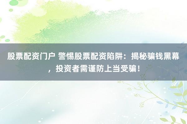 股票配资门户 警惕股票配资陷阱:揭秘骗钱黑幕,投资者需谨防上当受骗!