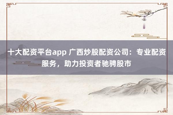 十大配资平台app 广西炒股配资公司：专业配资服务，助力投资者驰骋股市