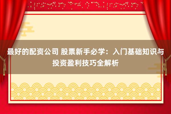 最好的配资公司 股票新手必学:入门基础知识与投资盈利技巧全解析
