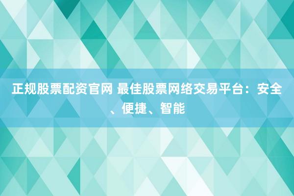 正规股票配资官网 最佳股票网络交易平台:安全、便捷、智能