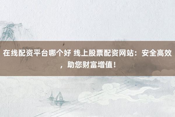 在线配资平台哪个好 线上股票配资网站：安全高效，助您财富增值！
