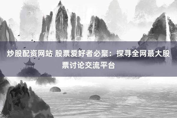 炒股配资网站 股票爱好者必聚：探寻全网最大股票讨论交流平台