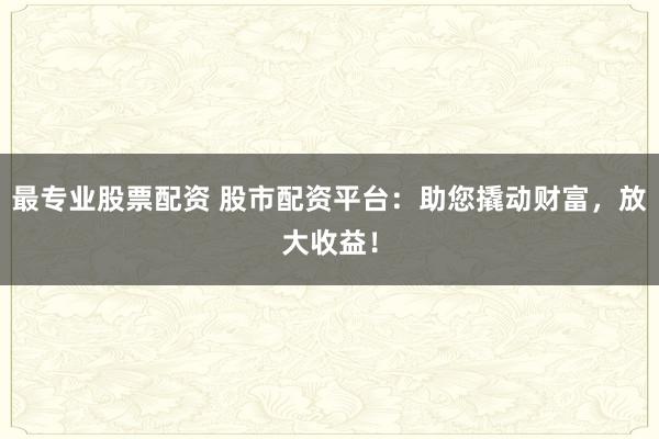 最专业股票配资 股市配资平台：助您撬动财富，放大收益！
