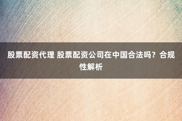 股票配资代理 股票配资公司在中国合法吗？合规性解析
