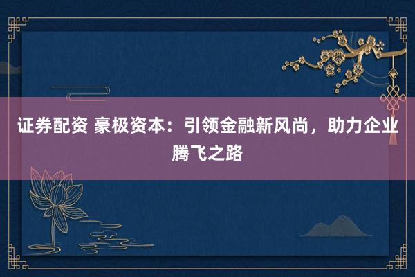 证券配资 豪极资本:引领金融新风尚,助力企业腾飞之路