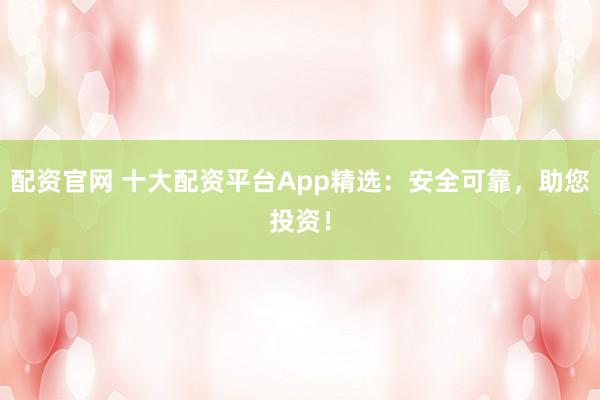 配资官网 十大配资平台App精选:安全可靠,助您投资!
