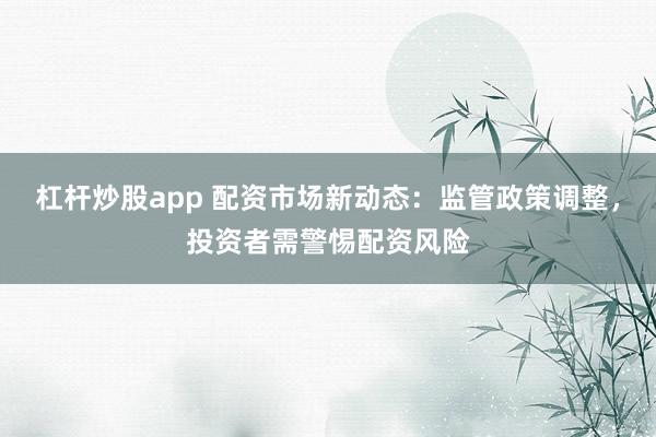 杠杆炒股app 配资市场新动态：监管政策调整，投资者需警惕配资风险