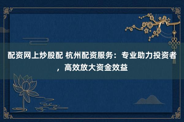 配资网上炒股配 杭州配资服务：专业助力投资者，高效放大资金效益
