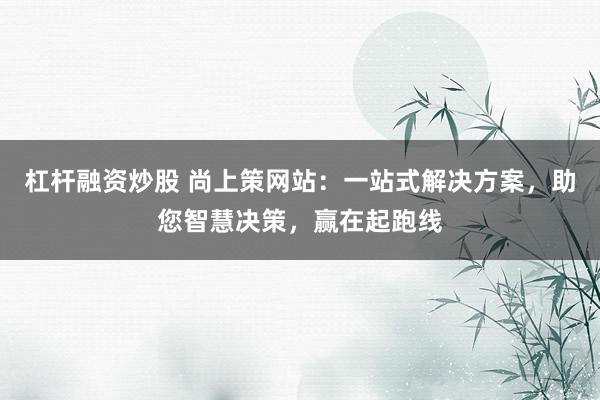 杠杆融资炒股 尚上策网站：一站式解决方案，助您智慧决策，赢在起跑线