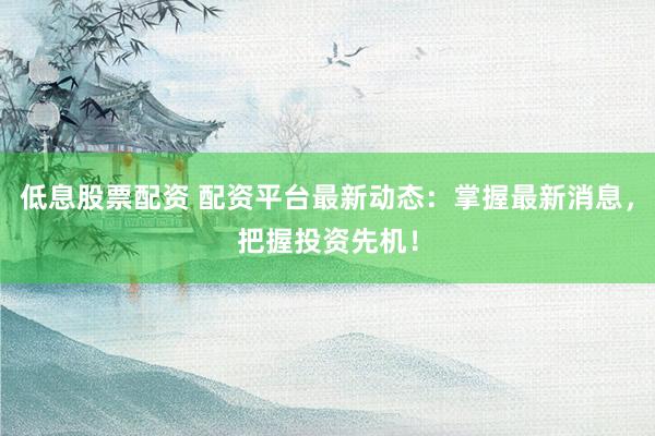 低息股票配资 配资平台最新动态：掌握最新消息，把握投资先机！