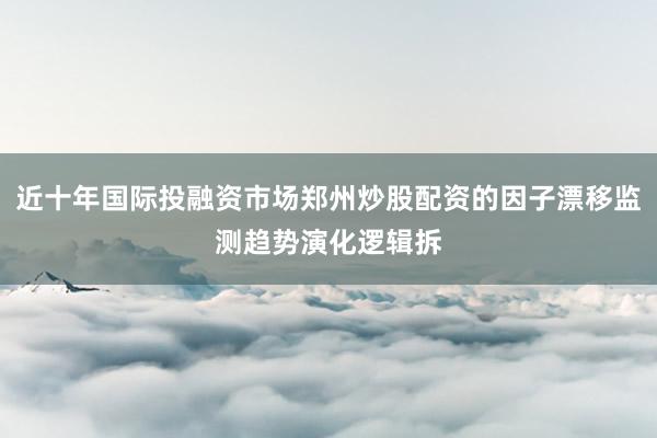 近十年国际投融资市场郑州炒股配资的因子漂移监测趋势演化逻辑拆