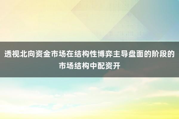透视北向资金市场在结构性博弈主导盘面的阶段的市场结构中配资开