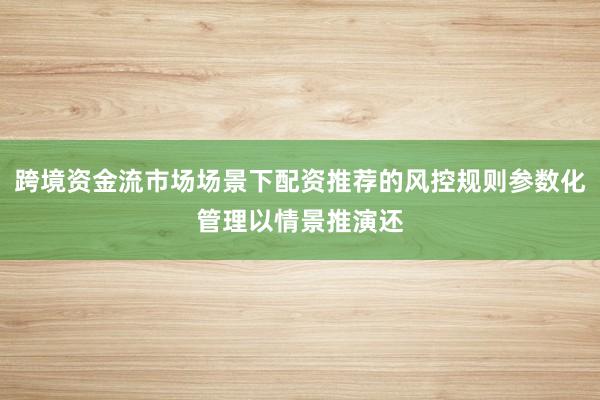 跨境资金流市场场景下配资推荐的风控规则参数化管理以情景推演还