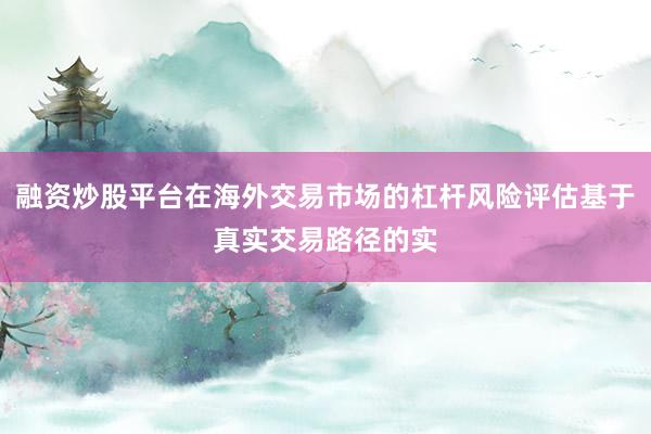 融资炒股平台在海外交易市场的杠杆风险评估基于真实交易路径的实
