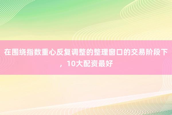 在围绕指数重心反复调整的整理窗口的交易阶段下，10大配资最好