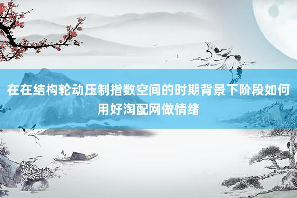在在结构轮动压制指数空间的时期背景下阶段如何用好淘配网做情绪