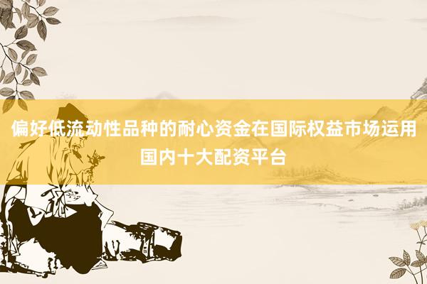 偏好低流动性品种的耐心资金在国际权益市场运用国内十大配资平台