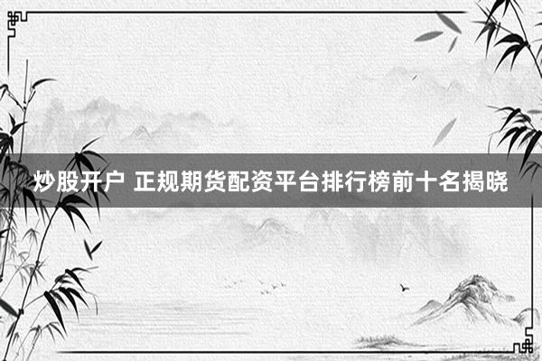 炒股开户 正规期货配资平台排行榜前十名揭晓