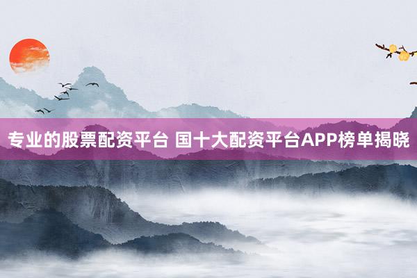 专业的股票配资平台 国十大配资平台APP榜单揭晓