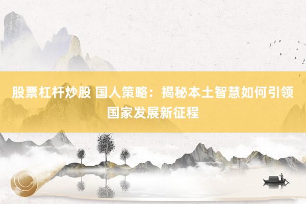 股票杠杆炒股 国人策略：揭秘本土智慧如何引领国家发展新征程