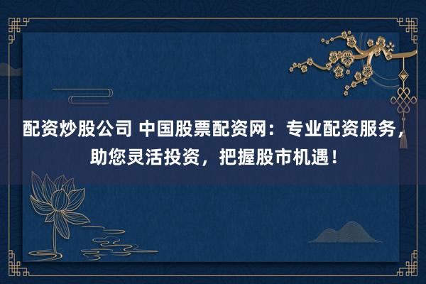 配资炒股公司 中国股票配资网：专业配资服务，助您灵活投资，把握股市机遇！