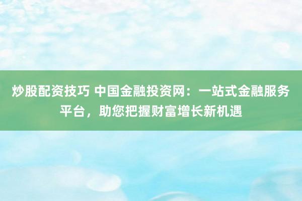 炒股配资技巧 中国金融投资网：一站式金融服务平台，助您把握财富增长新机遇