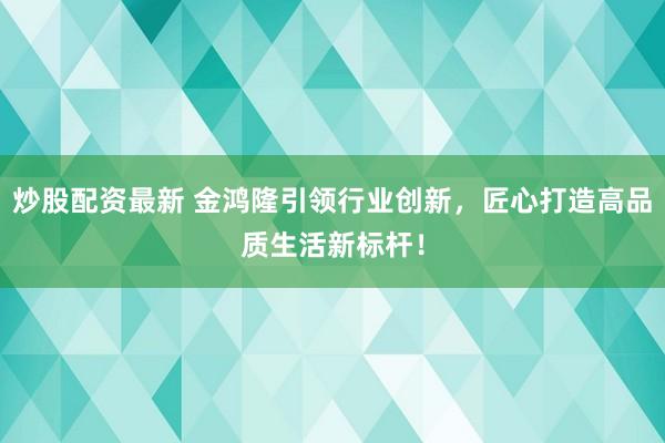炒股配资最新 金鸿隆引领行业创新，匠心打造高品质生活新标杆！
