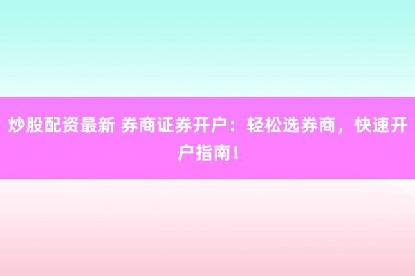 炒股配资最新 券商证券开户：轻松选券商，快速开户指南！