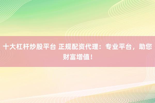 十大杠杆炒股平台 正规配资代理：专业平台，助您财富增值！