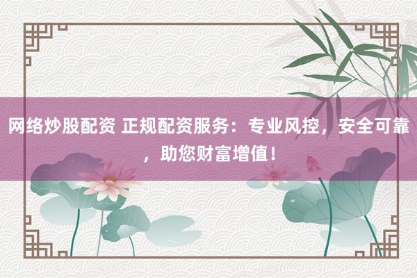 网络炒股配资 正规配资服务：专业风控，安全可靠，助您财富增值！