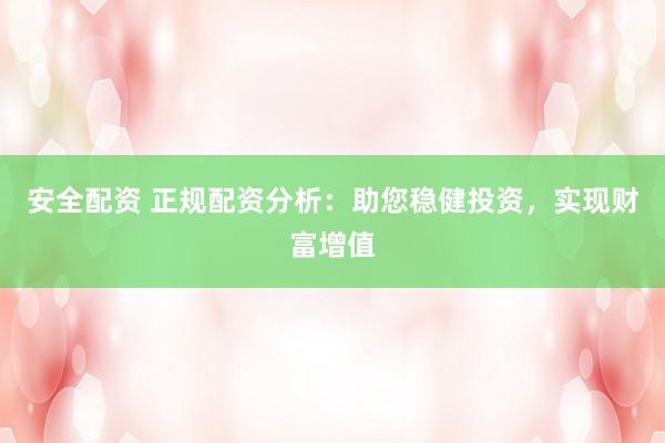 安全配资 正规配资分析：助您稳健投资，实现财富增值