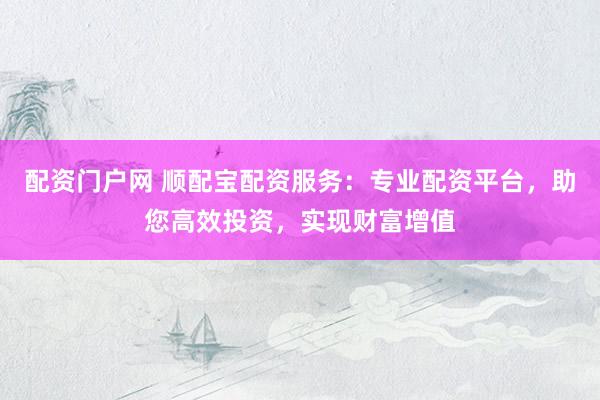 配资门户网 顺配宝配资服务：专业配资平台，助您高效投资，实现财富增值