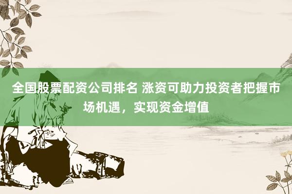 全国股票配资公司排名 涨资可助力投资者把握市场机遇，实现资金增值