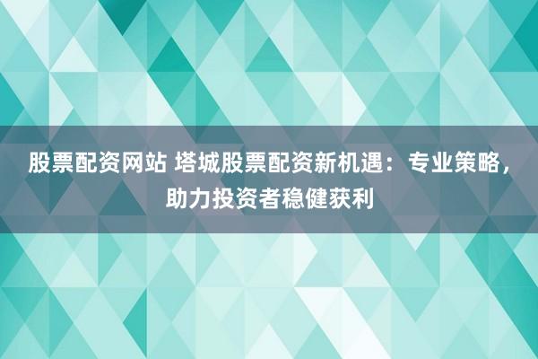 股票配资网站 塔城股票配资新机遇：专业策略，助力投资者稳健获利