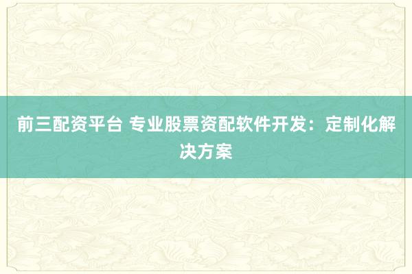 前三配资平台 专业股票资配软件开发：定制化解决方案